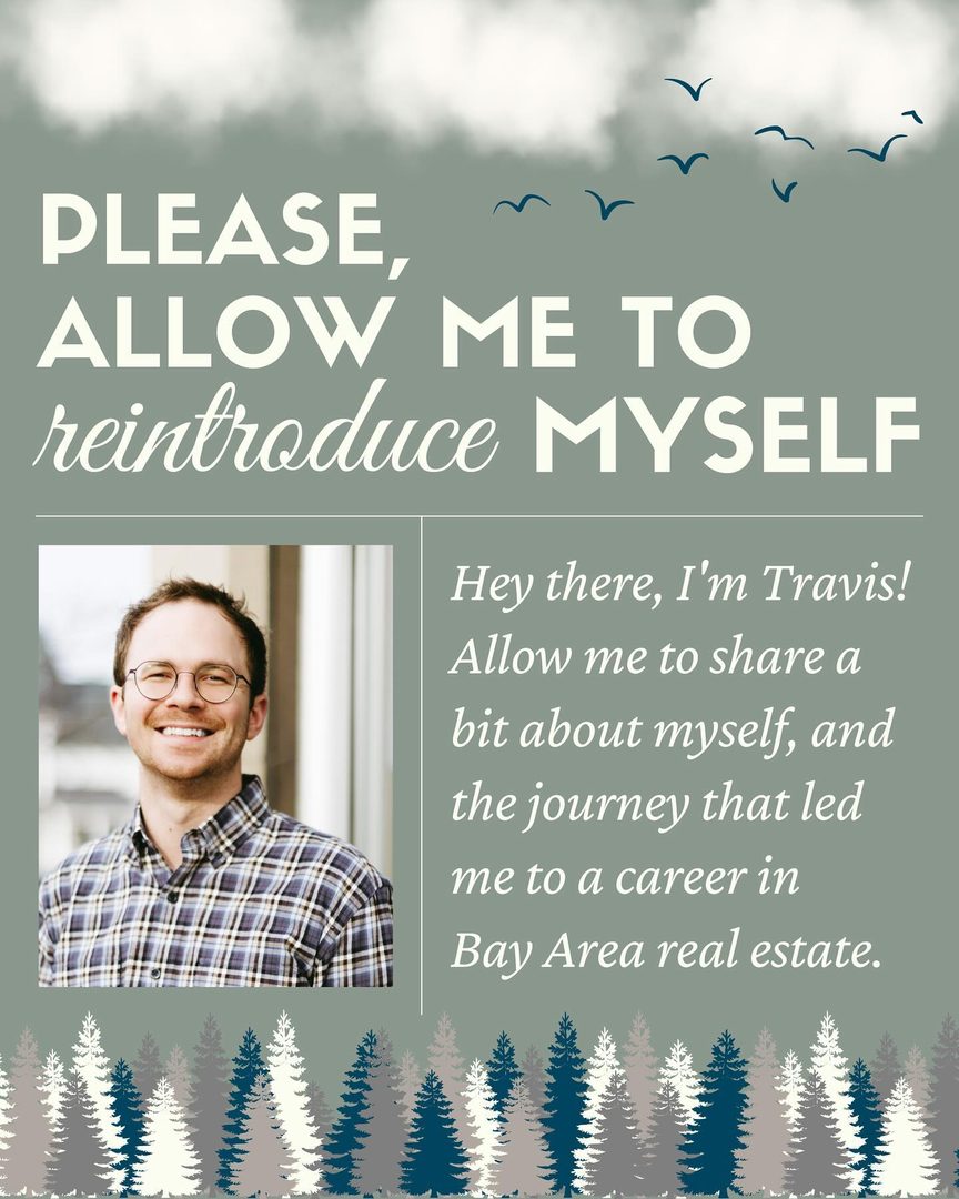 Hey, I’m Travis, your real estate advocate! After college, I found my passion for connecting communities through real estate. Specializing in residential, I champion first-time buyers, first-time sellers, and housing accessibility.

Education and advocacy are my focus. I guide clients step-by-step, ensuring an informed journey. Beyond transactions, I’m immersed in the market and local issues, working to create a legacy of community and support.

When not working, you’ll either find me with my golden chihuahua, Rhys, or out exploring trails, hills, and beaches. I love a good thunderstorm, enjoy gardening, and head for the beaches in Santa Cruz and the Great Lakes whenever I can.

In the wise words I live by, “Stop buying things you can’t afford to impress people you don’t like.” Let’s live sustainably, shop mindfully, and start making your real estate journey one filled with quality, timelessness, and a touch of magic. 

#BayAreaRealEstate #Community #Housing #SustainableLiving