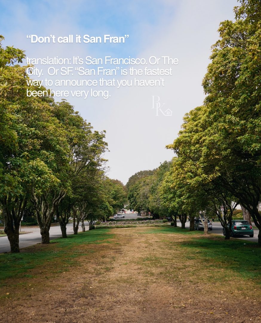 Living in San Francisco long enough means you eventually start speaking a language that makes absolutely no sense anywhere else.

“The City.”
“The Richmond.”
“The Wiggle.”
“Across the Bay.”

And somehow, locals know exactly what you mean.

Then there are the ones that make someone new to San Francisco stop and say, “Wait… what does that mean?”

That’s one of my favorite things about this city. There’s so much shorthand, history, and local context baked into everyday life that you really only pick it up by being here.

Here are a few sayings and phrases that immediately tell me someone knows San Francisco.

What did I miss?

I’m Bianca, a San Francisco real estate agent who spends a lot of time talking about the little things that make living here different from anywhere else.

#sanfrancisco #sanfranciscolife #sanfranciscolocal #sfrealestate #sflife