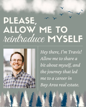 Hey, I’m Travis, your real estate advocate! After college, I found my passion for connecting communities through real estate. Specializing in residential, I champion first-time buyers, first-time sellers, and housing accessibility.

Education and advocacy are my focus. I guide clients step-by-step, ensuring an informed journey. Beyond transactions, I’m immersed in the market and local issues, working to create a legacy of community and support.

When not working, you’ll either find me with my golden chihuahua, Rhys, or out exploring trails, hills, and beaches. I love a good thunderstorm, enjoy gardening, and head for the beaches in Santa Cruz and the Great Lakes whenever I can.

In the wise words I live by, “Stop buying things you can’t afford to impress people you don’t like.” Let’s live sustainably, shop mindfully, and start making your real estate journey one filled with quality, timelessness, and a touch of magic. 

#BayAreaRealEstate #Community #Housing #SustainableLiving